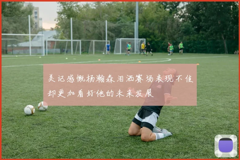 美记感慨杨瀚森泪洒赛场表现不佳却更加看好他的未来发展