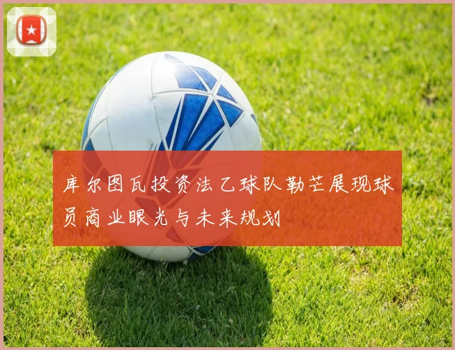 库尔图瓦投资法乙球队勒芒展现球员商业眼光与未来规划