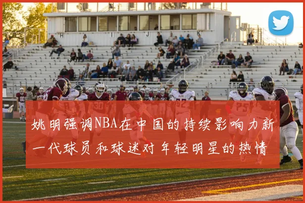 姚明强调NBA在中国的持续影响力新一代球员和球迷对年轻明星的热情不减