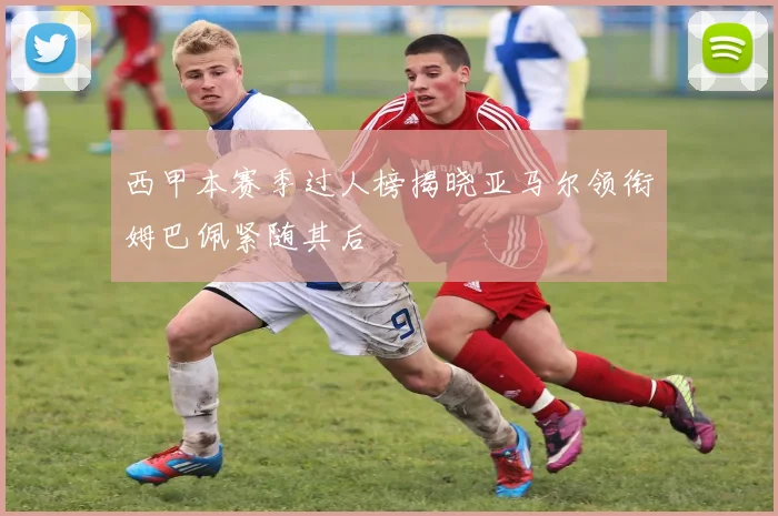 西甲本赛季过人榜揭晓亚马尔领衔姆巴佩紧随其后