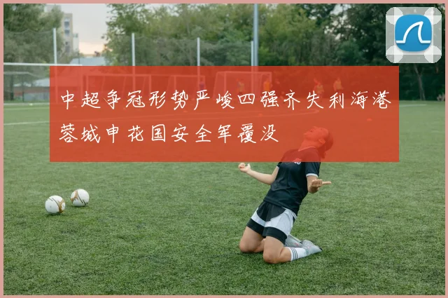 中超争冠形势严峻四强齐失利海港蓉城申花国安全军覆没