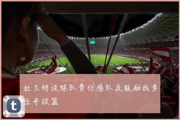 杜兰特谈球队责任感队友鼓励我多出手投篮