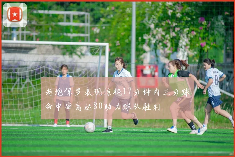 老炮保罗表现惊艳17分钟内三分球命中率高达80助力球队胜利