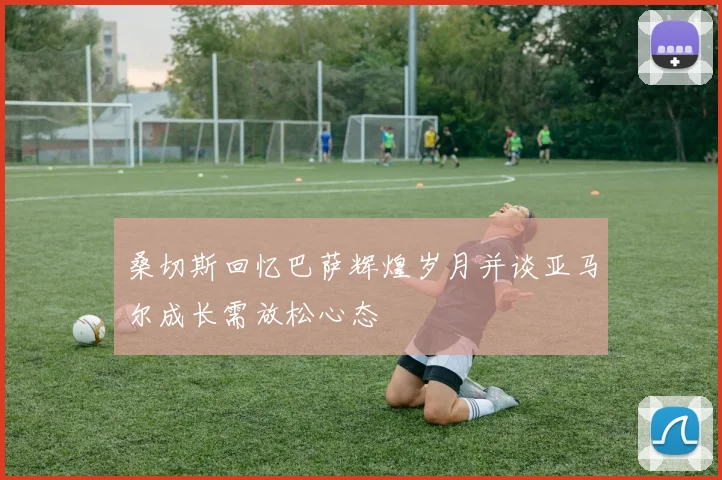 桑切斯回忆巴萨辉煌岁月并谈亚马尔成长需放松心态