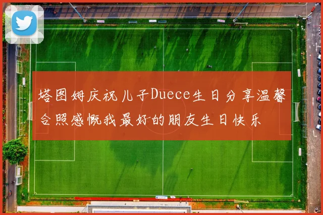 塔图姆庆祝儿子Duece生日分享温馨合照感慨我最好的朋友生日快乐