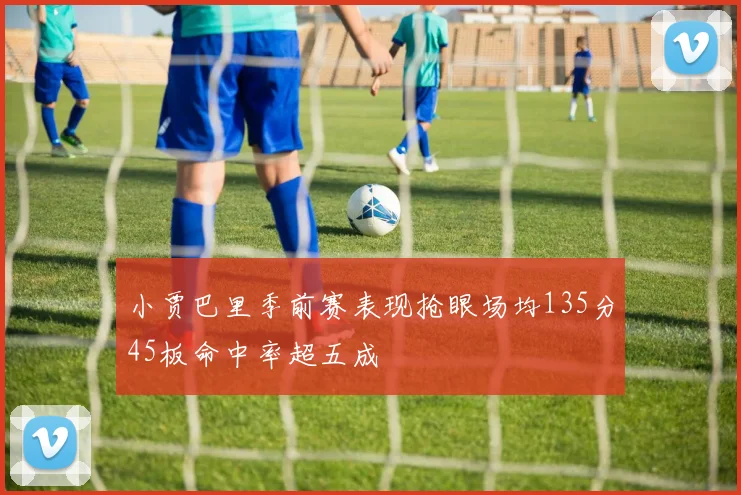 小贾巴里季前赛表现抢眼场均135分45板命中率超五成