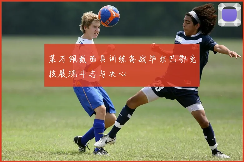莱万佩戴面具训练备战毕尔巴鄂竞技展现斗志与决心