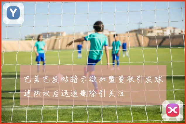 巴莱巴发帖暗示欲加盟曼联引发球迷热议后迅速删除引关注