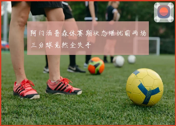 阿门汤普森休赛期状态堪忧前两场三分球竟然全失手