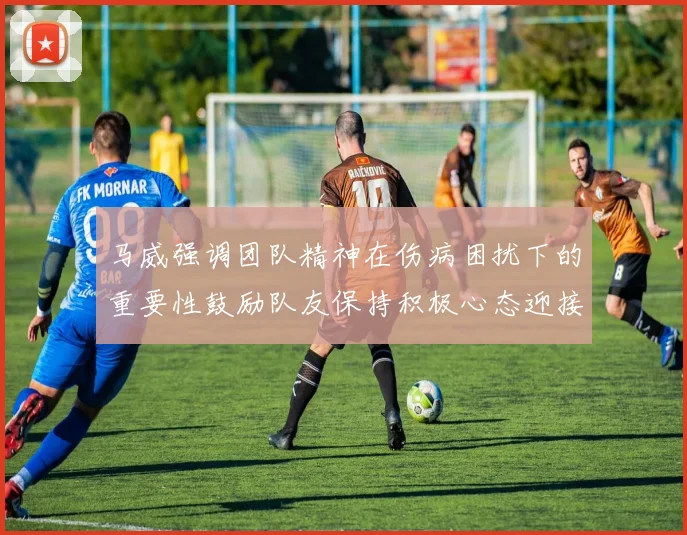 马威强调团队精神在伤病困扰下的重要性鼓励队友保持积极心态迎接挑战