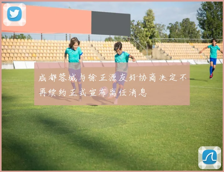 成都蓉城与徐正源友好协商决定不再续约正式宣布离任消息