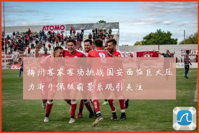 梅州客家客场挑战国安面临巨大压力海牛保级前景乐观引关注