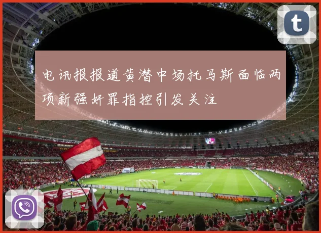 电讯报报道黄潜中场托马斯面临两项新强奸罪指控引发关注