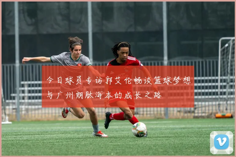 今日球员专访郭艾伦畅谈篮球梦想与广州朗肽海本的成长之路