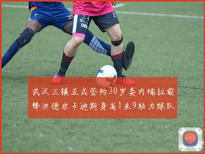 武汉三镇正式签约30岁委内瑞拉前锋洪德尔卡迪斯身高1米9助力球队新赛季