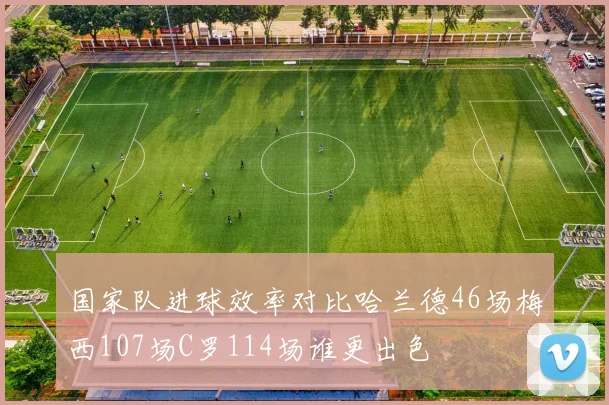 国家队进球效率对比哈兰德46场梅西107场C罗114场谁更出色