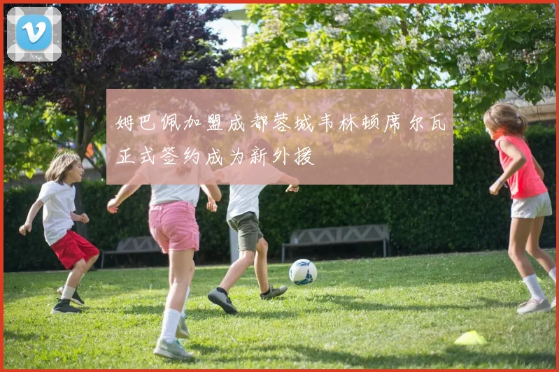姆巴佩加盟成都蓉城韦林顿席尔瓦正式签约成为新外援