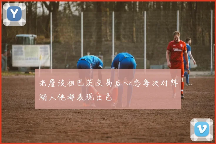 老詹谈祖巴茨交易后心态每次对阵湖人他都表现出色