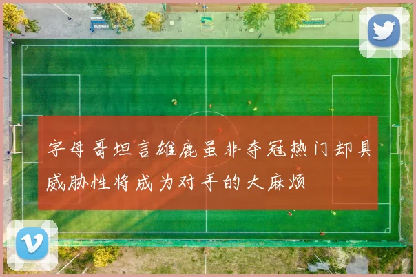字母哥坦言雄鹿虽非夺冠热门却具威胁性将成为对手的大麻烦