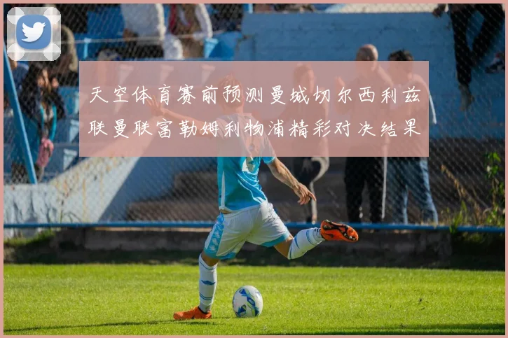 天空体育赛前预测曼城切尔西利兹联曼联富勒姆利物浦精彩对决结果分析