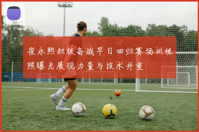 崔永熙积极备战早日回归赛场训练照曝光展现力量与技术并重