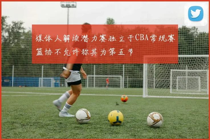 媒体人解读潜力赛独立于CBA常规赛篮协不允许称其为第五节