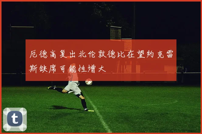 厄德高复出北伦敦德比在望约克雷斯缺席可能性增大