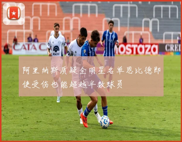 阿里纳斯质疑全明星名单恩比德即使受伤也能超越半数球员