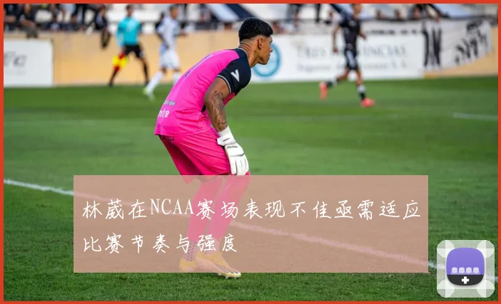 林葳在NCAA赛场表现不佳亟需适应比赛节奏与强度