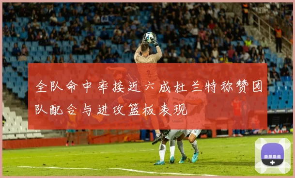 全队命中率接近六成杜兰特称赞团队配合与进攻篮板表现