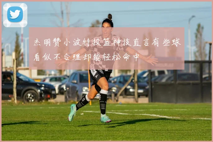 杰明赞小波特投篮神技直言有些球看似不合理却能轻松命中