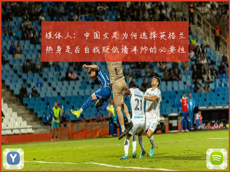 媒体人：中国女足为何选择英格兰热身是否自我贬低请洋帅的必要性何在