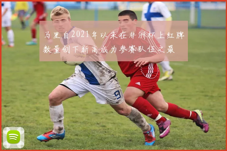 马里自2021年以来在非洲杯上红牌数量创下新高成为参赛队伍之最