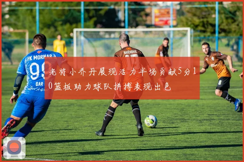 老将小乔丹展现活力半场贡献5分10篮板助力球队拼搏表现出色