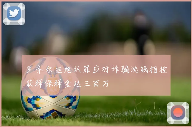 罗齐尔拒绝认罪应对诈骗洗钱指控获释保释金达三百万