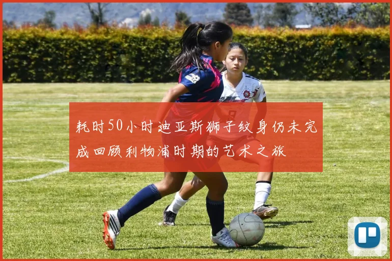耗时50小时迪亚斯狮子纹身仍未完成回顾利物浦时期的艺术之旅