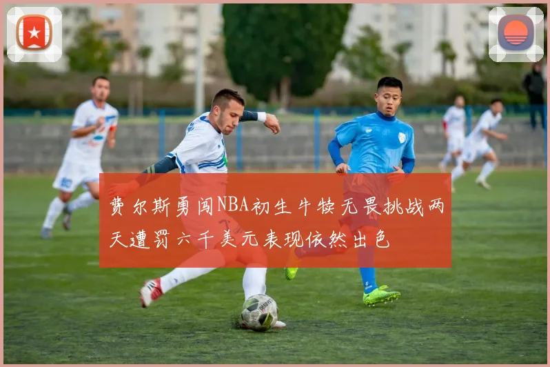 费尔斯勇闯NBA初生牛犊无畏挑战两天遭罚六千美元表现依然出色