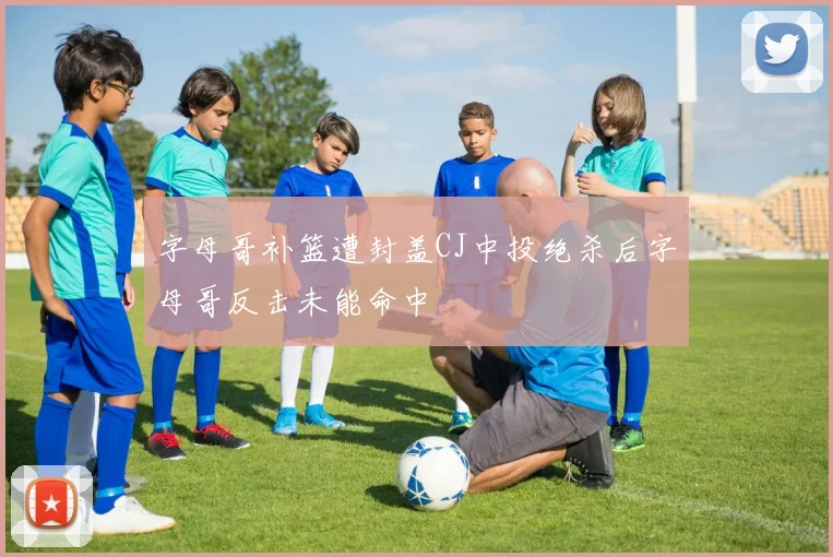 字母哥补篮遭封盖CJ中投绝杀后字母哥反击未能命中