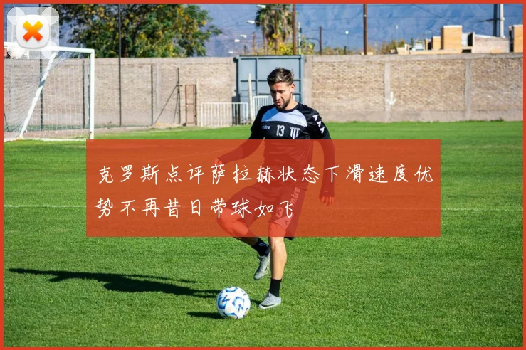 克罗斯点评萨拉赫状态下滑速度优势不再昔日带球如飞