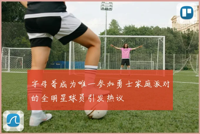 字母哥成为唯一参加勇士家庭派对的全明星球员引发热议