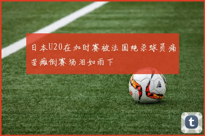 日本U20在加时赛被法国绝杀球员痛苦瘫倒赛场泪如雨下